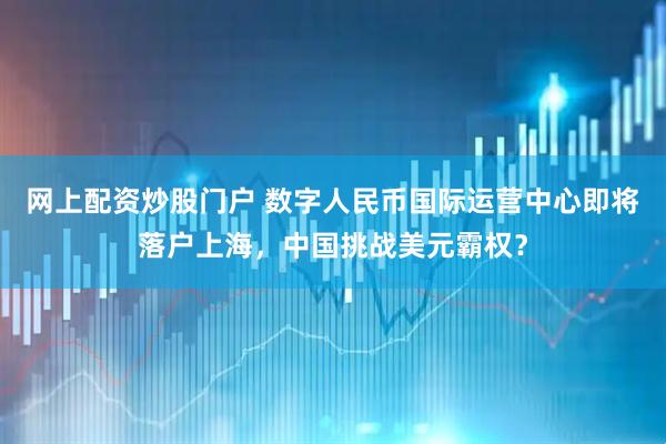 网上配资炒股门户 数字人民币国际运营中心即将落户上海，中国挑战美元霸权？