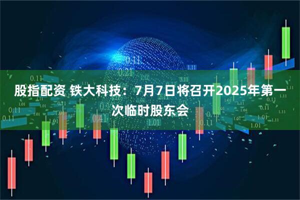 股指配资 铁大科技：7月7日将召开2025年第一次临时股东会