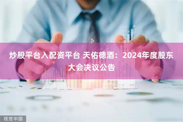 炒股平台入配资平台 天佑德酒：2024年度股东大会决议公告