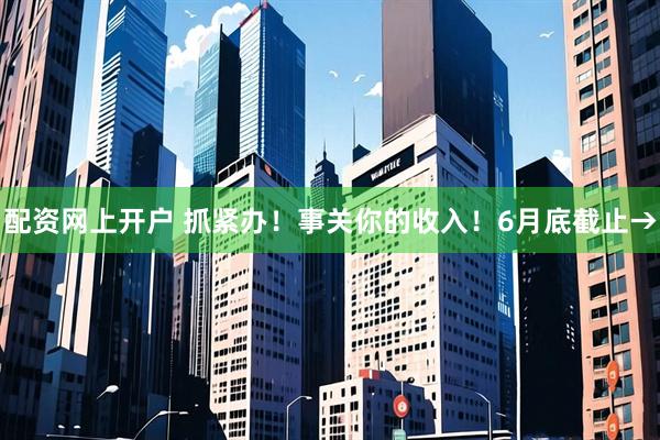 配资网上开户 抓紧办！事关你的收入！6月底截止→