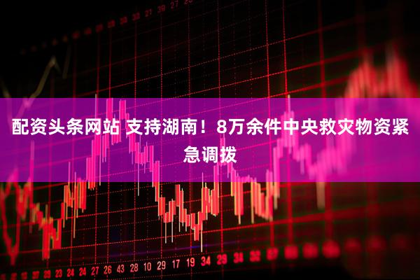 配资头条网站 支持湖南！8万余件中央救灾物资紧急调拨