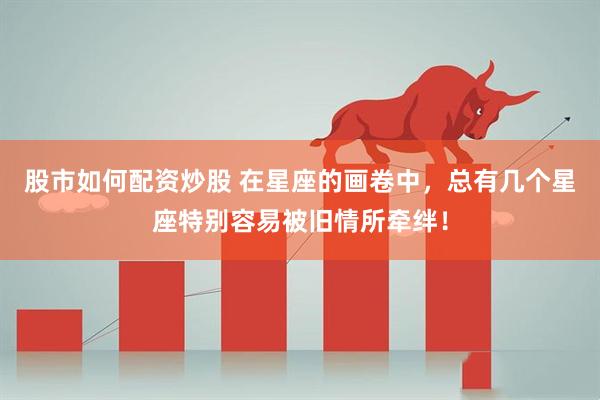 股市如何配资炒股 在星座的画卷中，总有几个星座特别容易被旧情所牵绊！