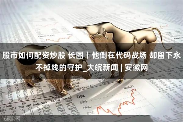 股市如何配资炒股 长图丨他倒在代码战场 却留下永不掉线的守护_大皖新闻 | 安徽网