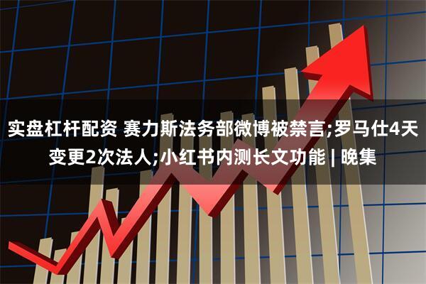 实盘杠杆配资 赛力斯法务部微博被禁言;罗马仕4天变更2次法人;小红书内测长文功能 | 晚集