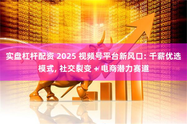 实盘杠杆配资 2025 视频号平台新风口: 千薪优选模式, 社交裂变 + 电商潜力赛道