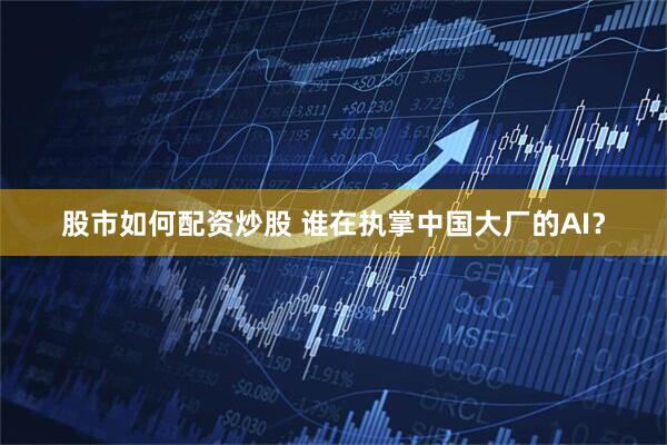 股市如何配资炒股 谁在执掌中国大厂的AI？