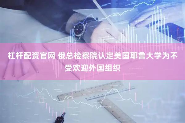 杠杆配资官网 俄总检察院认定美国耶鲁大学为不受欢迎外国组织
