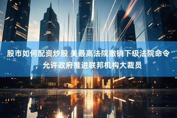 股市如何配资炒股 美最高法院撤销下级法院命令，允许政府推进联邦机构大裁员