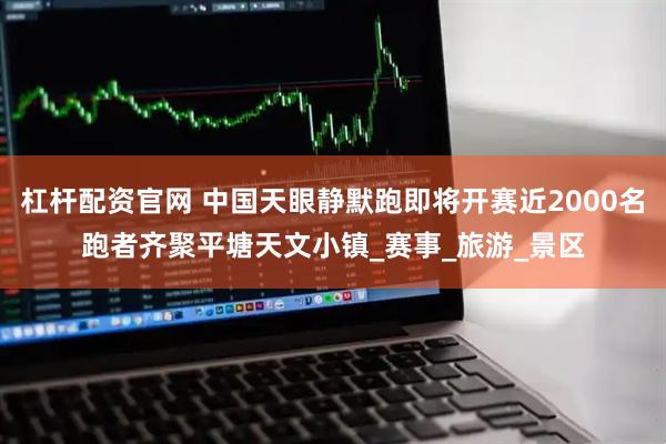 杠杆配资官网 中国天眼静默跑即将开赛近2000名跑者齐聚平塘天文小镇_赛事_旅游_景区