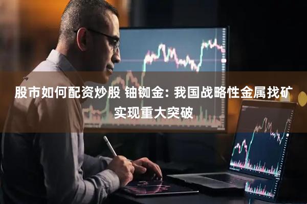 股市如何配资炒股 铀铷金: 我国战略性金属找矿实现重大突破