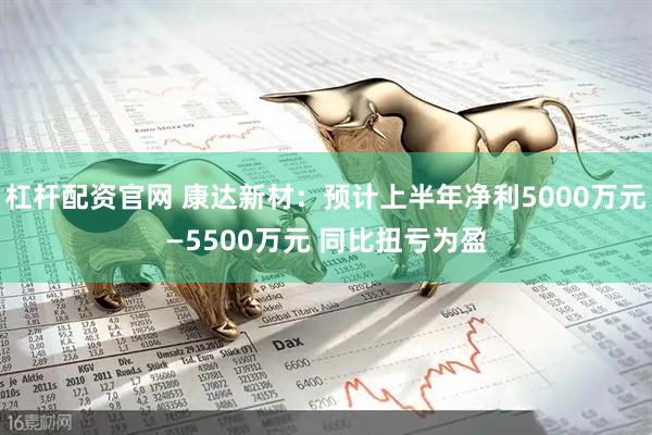 杠杆配资官网 康达新材：预计上半年净利5000万元—5500万元 同比扭亏为盈