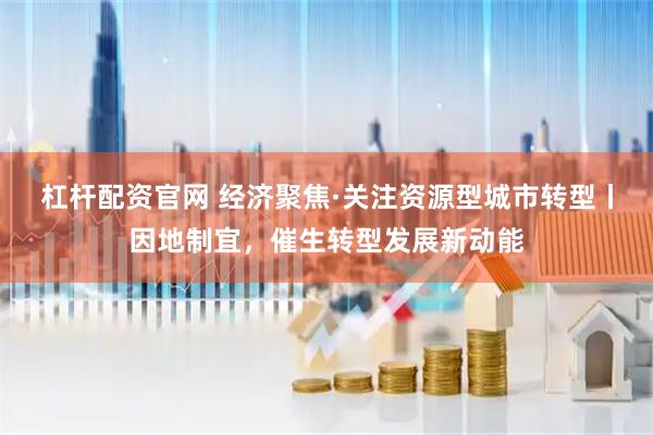 杠杆配资官网 经济聚焦·关注资源型城市转型丨因地制宜，催生转型发展新动能