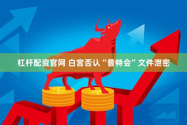 杠杆配资官网 白宫否认“普特会”文件泄密