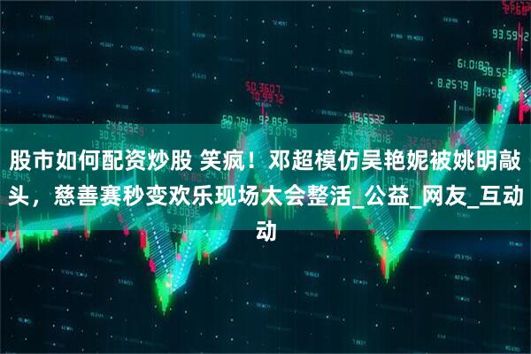 股市如何配资炒股 笑疯！邓超模仿吴艳妮被姚明敲头，慈善赛秒变欢乐现场太会整活_公益_网友_互动