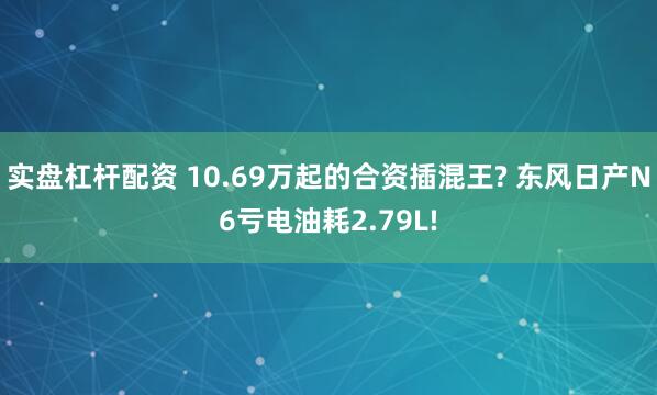 实盘杠杆配资 10.69万起的合资插混王? 东风日产N6亏电油耗2.79L!