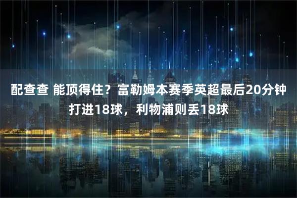 配查查 能顶得住？富勒姆本赛季英超最后20分钟打进18球，利物浦则丢18球