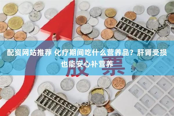 配资网站推荐 化疗期间吃什么营养品？肝肾受损也能安心补营养