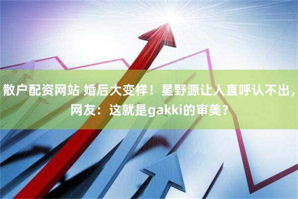 散户配资网站 婚后大变样！星野源让人直呼认不出，网友：这就是gakki的审美？