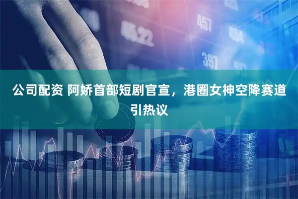 公司配资 阿娇首部短剧官宣，港圈女神空降赛道引热议