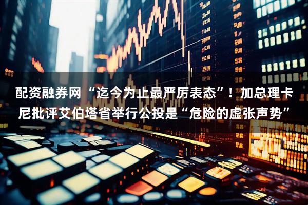 配资融券网 “迄今为止最严厉表态”！加总理卡尼批评艾伯塔省举行公投是“危险的虚张声势”