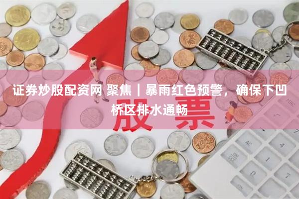 证券炒股配资网 聚焦｜暴雨红色预警，确保下凹桥区排水通畅