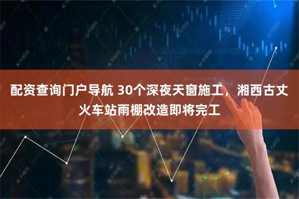 配资查询门户导航 30个深夜天窗施工，湘西古丈火车站雨棚改造即将完工