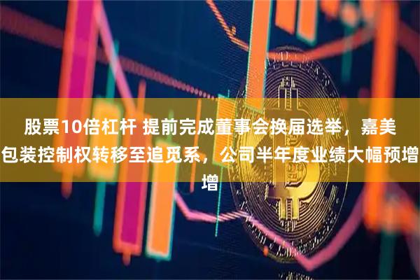 股票10倍杠杆 提前完成董事会换届选举，嘉美包装控制权转移至追觅系，公司半年度业绩大幅预增