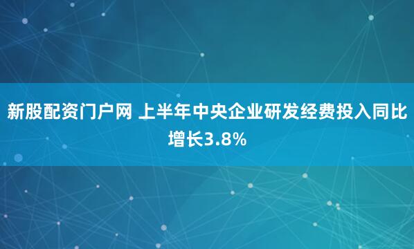 新股配资门户网 上半年中央企业研发经费投入同比增长3.8%