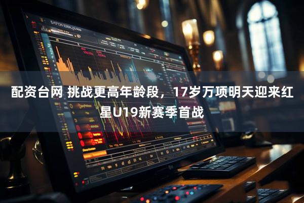 配资台网 挑战更高年龄段，17岁万项明天迎来红星U19新赛季首战