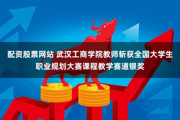 配资股票网站 武汉工商学院教师斩获全国大学生职业规划大赛课程教学赛道银奖