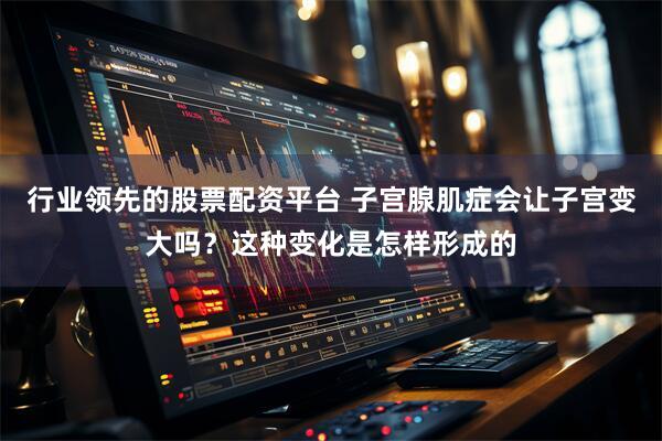 行业领先的股票配资平台 子宫腺肌症会让子宫变大吗？这种变化是怎样形成的