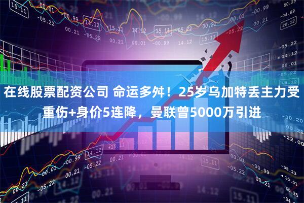 在线股票配资公司 命运多舛！25岁乌加特丢主力受重伤+身价5连降，曼联曾5000万引进