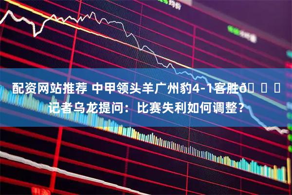 配资网站推荐 中甲领头羊广州豹4-1客胜😂记者乌龙提问：比赛失利如何调整？