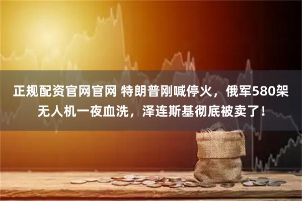 正规配资官网官网 特朗普刚喊停火，俄军580架无人机一夜血洗，泽连斯基彻底被卖了！